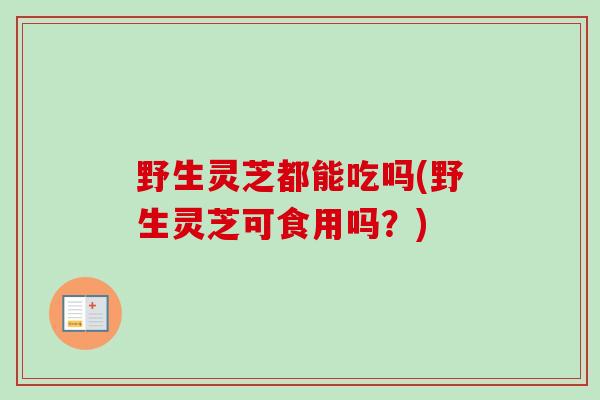 野生灵芝都能吃吗(野生灵芝可食用吗？)
