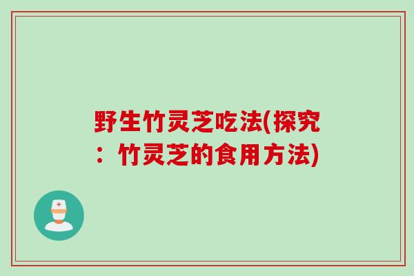 野生竹灵芝吃法(探究:竹灵芝的食用方法) 野生竹灵芝吃法(探究:竹灵芝的食用方法)
