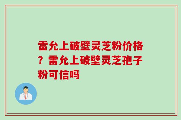 雷允上破壁灵芝粉价格？雷允上破壁灵芝孢子粉可信吗
