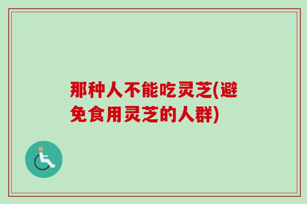 那种人不能吃灵芝(避免食用灵芝的人群)