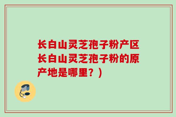 长白山灵芝孢子粉产区长白山灵芝孢子粉的原产地是哪里？)