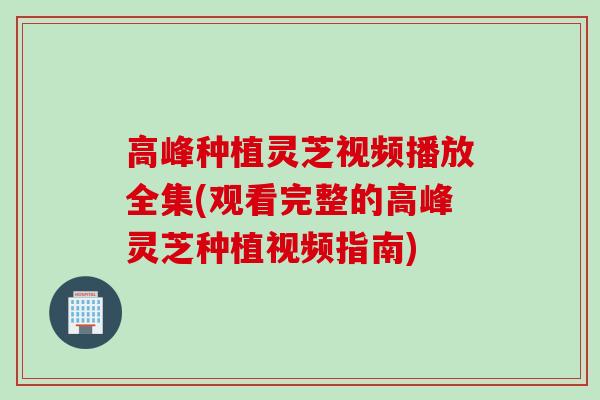 高峰种植灵芝视频播放全集(观看完整的高峰灵芝种植视频指南)