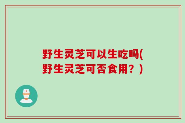 野生灵芝可以生吃吗(野生灵芝可否食用？)