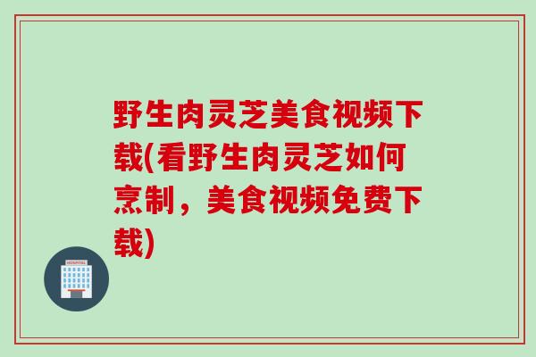 野生肉灵芝美食视频下载(看野生肉灵芝如何烹制，美食视频免费下载)