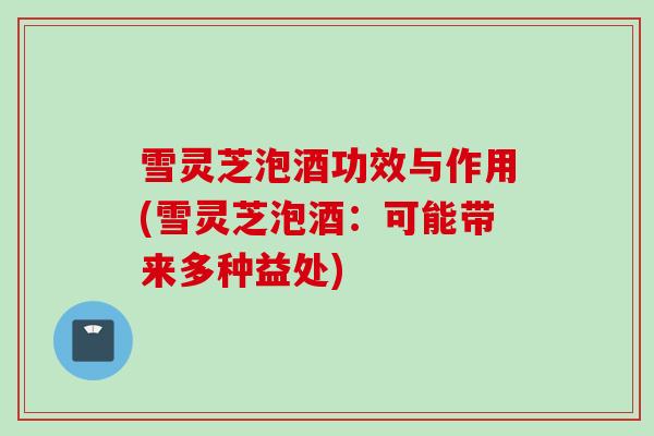 雪灵芝泡酒功效与作用(雪灵芝泡酒：可能带来多种益处)