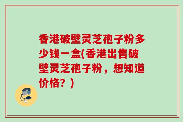 香港破壁灵芝孢子粉多少钱一盒(香港出售破壁灵芝孢子粉，想知道价格？)