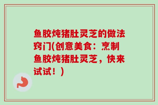 鱼胶炖猪肚灵芝的做法窍门(创意美食：烹制鱼胶炖猪肚灵芝，快来试试！)