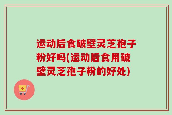 运动后食破壁灵芝孢子粉好吗(运动后食用破壁灵芝孢子粉的好处)