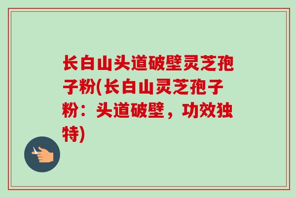 长白山头道破壁灵芝孢子粉(长白山灵芝孢子粉：头道破壁，功效独特)