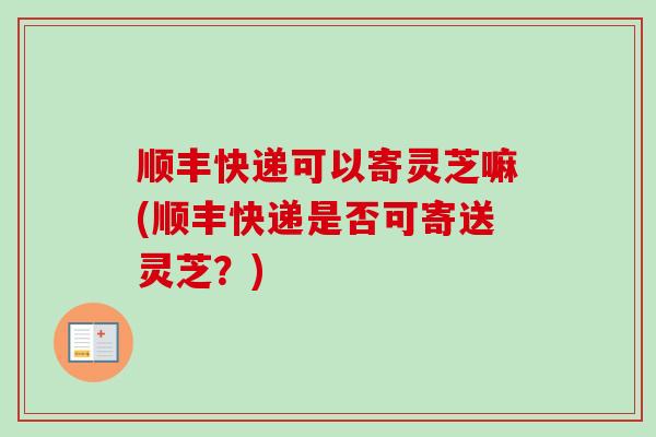 顺丰快递可以寄灵芝嘛(顺丰快递是否可寄送灵芝？)