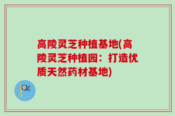 高陵灵芝种植基地(高陵灵芝种植园：打造优质天然药材基地)