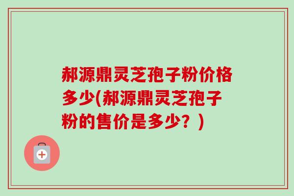 郝源鼎灵芝孢子粉价格多少(郝源鼎灵芝孢子粉的售价是多少？)