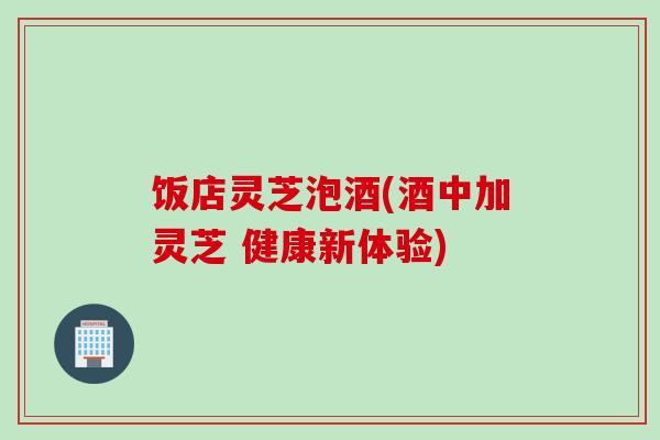 饭店灵芝泡酒(酒中加灵芝 健康新体验)