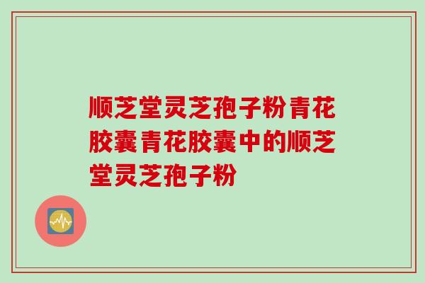 顺芝堂灵芝孢子粉青花胶囊青花胶囊中的顺芝堂灵芝孢子粉 顺芝堂灵芝孢子粉青花胶囊青花胶囊中的顺芝堂灵芝孢子粉