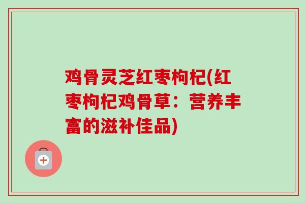 鸡骨灵芝红枣枸杞(红枣枸杞鸡骨草：营养丰富的滋补佳品)