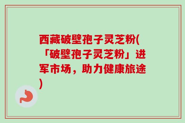西藏破壁孢子灵芝粉(「破壁孢子灵芝粉」进军市场，助力健康旅途)