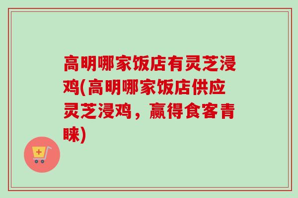 高明哪家饭店有灵芝浸鸡(高明哪家饭店供应灵芝浸鸡，赢得食客青睐)