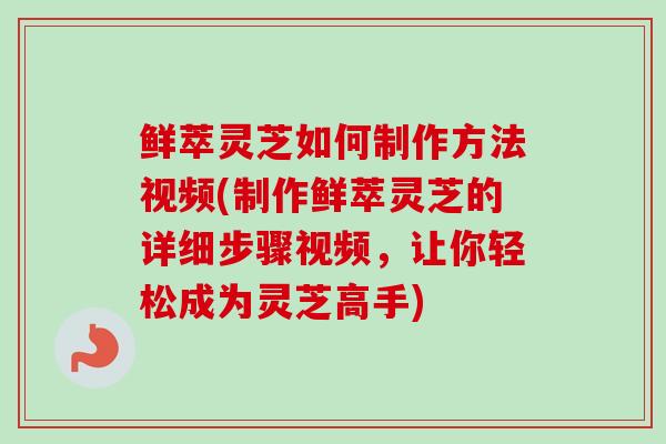 鲜萃灵芝如何制作方法视频(制作鲜萃灵芝的详细步骤视频，让你轻松成为灵芝高手)