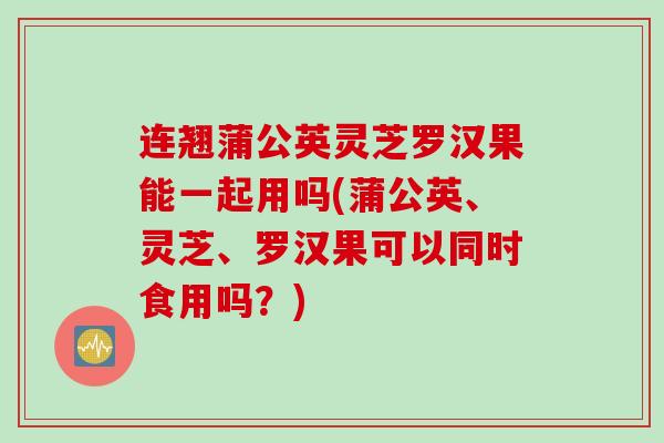 连翘蒲公英灵芝罗汉果能一起用吗(蒲公英、灵芝、罗汉果可以同时食用吗？)