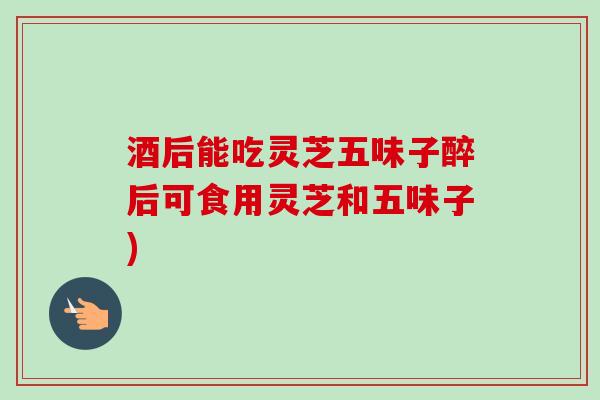 酒后能吃灵芝五味子醉后可食用灵芝和五味子)