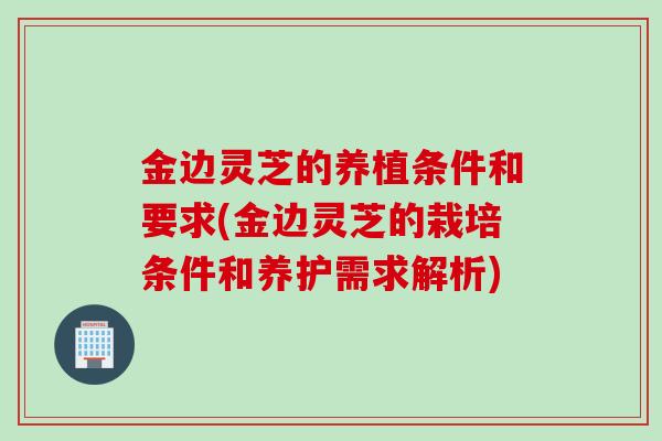 金边灵芝的养植条件和要求(金边灵芝的栽培条件和养护需求解析)