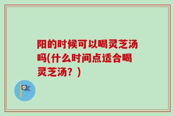 阳的时候可以喝灵芝汤吗(什么时间点适合喝灵芝汤？)