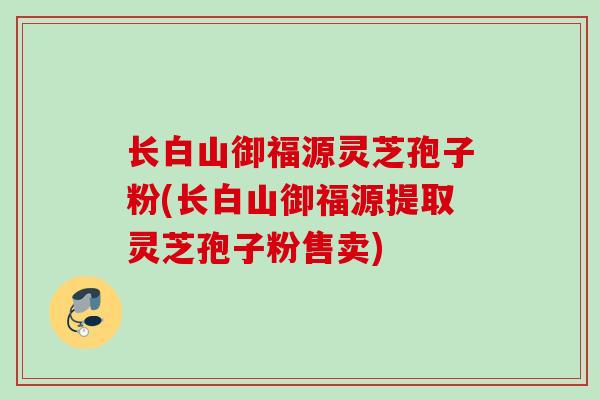 长白山御福源灵芝孢子粉(长白山御福源提取灵芝孢子粉售卖) 长白山御福源灵芝孢子粉(长白山御福源提取灵芝孢子粉售卖)