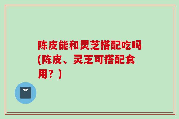 陈皮能和灵芝搭配吃吗(陈皮、灵芝可搭配食用？)