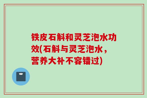 铁皮石斛和灵芝泡水功效(石斛与灵芝泡水，营养大补不容错过)