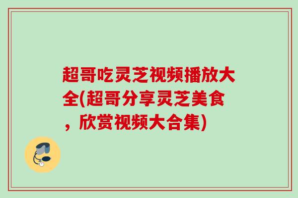 超哥吃灵芝视频播放大全(超哥分享灵芝美食，欣赏视频大合集)