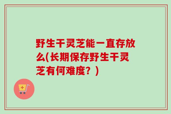 野生干灵芝能一直存放么(长期保存野生干灵芝有何难度？)
