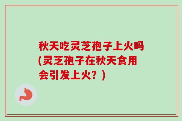 秋天吃灵芝孢子上火吗(灵芝孢子在秋天食用会引发上火？)