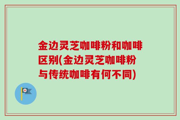 金边灵芝咖啡粉和咖啡区别(金边灵芝咖啡粉与传统咖啡有何不同) 金边灵芝咖啡粉和咖啡区别(金边灵芝咖啡粉与传统咖啡有何不同)