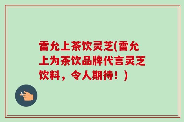 雷允上茶饮灵芝(雷允上为茶饮品牌代言灵芝饮料，令人期待！)