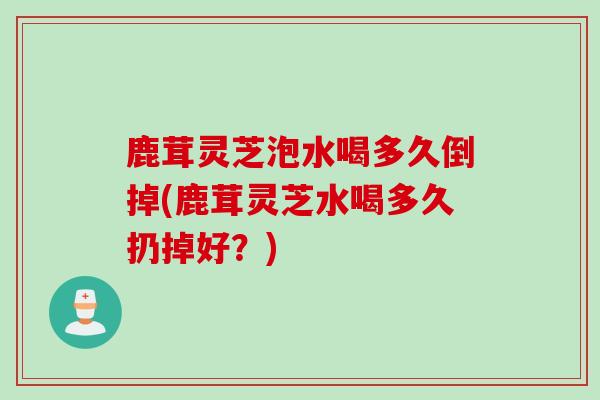 鹿茸灵芝泡水喝多久倒掉(鹿茸灵芝水喝多久扔掉好？)