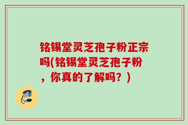 铭锡堂灵芝孢子粉正宗吗(铭锡堂灵芝孢子粉，你真的了解吗？)