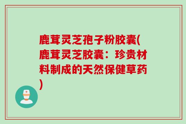 鹿茸灵芝孢子粉胶囊(鹿茸灵芝胶囊：珍贵材料制成的天然保健草药)