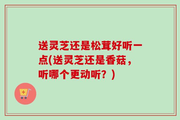 送灵芝还是松茸好听一点(送灵芝还是香菇，听哪个更动听？)