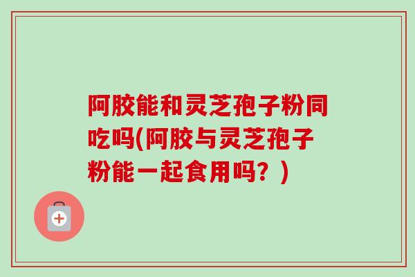 阿胶能和灵芝孢子粉同吃吗(阿胶与灵芝孢子粉能一起食用吗？)