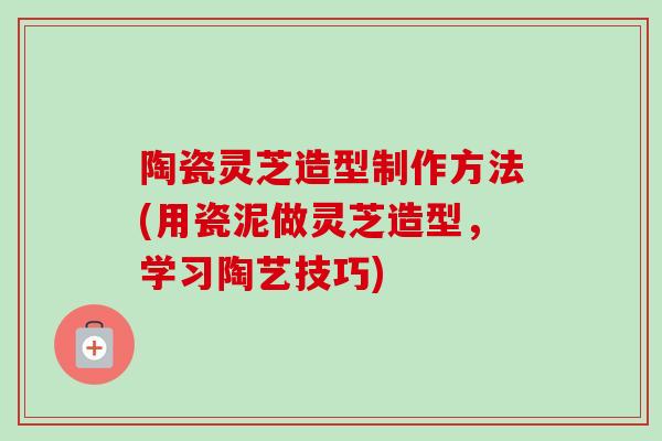 陶瓷灵芝造型制作方法(用瓷泥做灵芝造型，学习陶艺技巧)