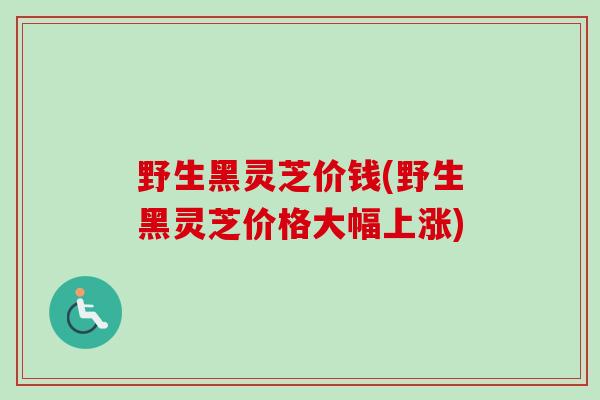 野生黑灵芝价钱(野生黑灵芝价格大幅上涨)