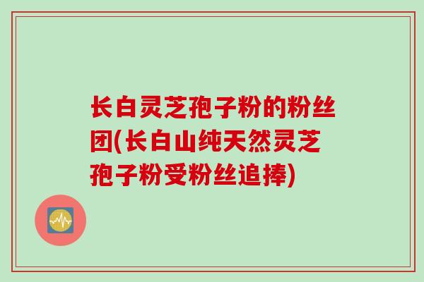 长白灵芝孢子粉的粉丝团(长白山纯天然灵芝孢子粉受粉丝追捧)