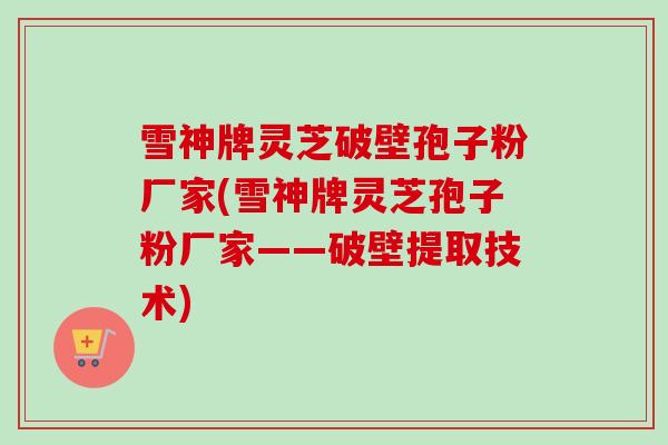 雪神牌灵芝破壁孢子粉厂家(雪神牌灵芝孢子粉厂家——破壁提取技术)