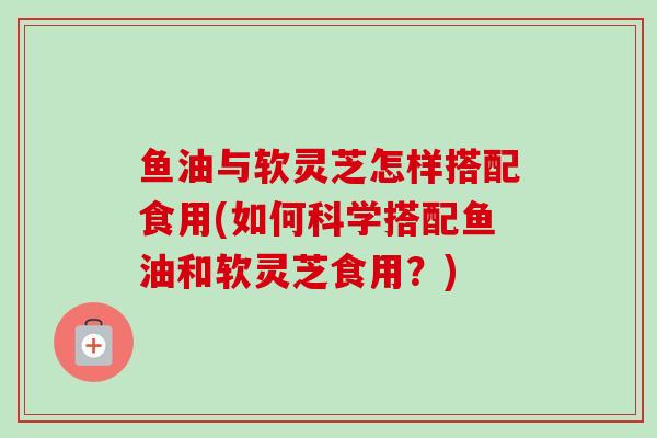 鱼油与软灵芝怎样搭配食用(如何科学搭配鱼油和软灵芝食用？)