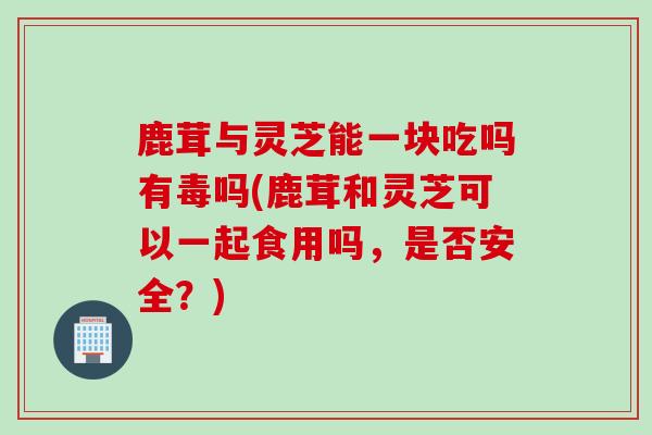 鹿茸与灵芝能一块吃吗有毒吗(鹿茸和灵芝可以一起食用吗，是否安全？)
