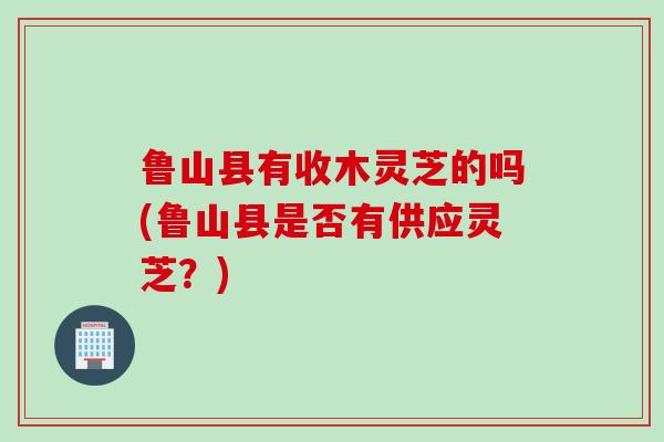 鲁山县有收木灵芝的吗(鲁山县是否有供应灵芝？)