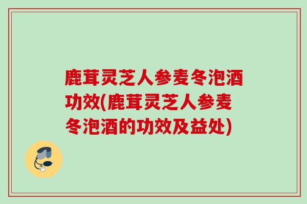 鹿茸灵芝人参麦冬泡酒功效(鹿茸灵芝人参麦冬泡酒的功效及益处)