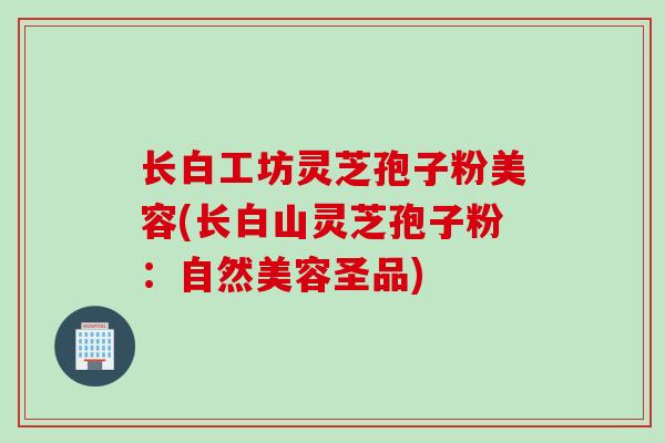 长白工坊灵芝孢子粉美容(长白山灵芝孢子粉：自然美容圣品)