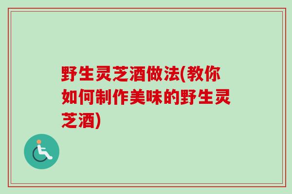 野生灵芝酒做法(教你如何制作美味的野生灵芝酒)