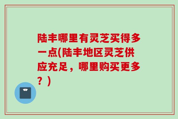 陆丰哪里有灵芝买得多一点(陆丰地区灵芝供应充足，哪里购买更多？)